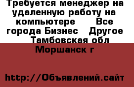 Требуется менеджер на удаленную работу на компьютере!!  - Все города Бизнес » Другое   . Тамбовская обл.,Моршанск г.